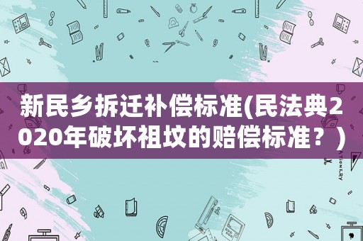 新民鄉(xiāng)拆遷補(bǔ)償標(biāo)準(zhǔn)(民法典2020年破壞祖墳的賠償標(biāo)準(zhǔn)？)