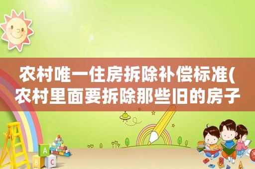 農(nóng)村唯一住房拆除補(bǔ)償標(biāo)準(zhǔn)(農(nóng)村里面要拆除那些舊的房子以及沒(méi)有人居住的房子，那么這些有沒(méi)有補(bǔ)償啊？)