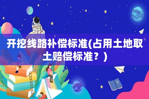開挖線路補(bǔ)償標(biāo)準(zhǔn)(占用土地取土賠償標(biāo)準(zhǔn)？)