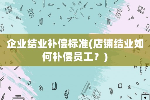 企業(yè)結(jié)業(yè)補(bǔ)償標(biāo)準(zhǔn)(店鋪結(jié)業(yè)如何補(bǔ)償員工？)