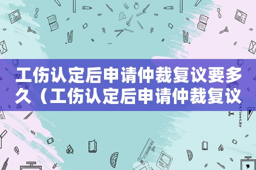 工傷認(rèn)定后申請(qǐng)仲裁復(fù)議要多久（工傷認(rèn)定后申請(qǐng)仲裁復(fù)議）