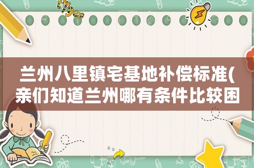 蘭州八里鎮(zhèn)宅基地補償標(biāo)準(zhǔn)(親們知道蘭州哪有條件比較困難的孤兒院？)