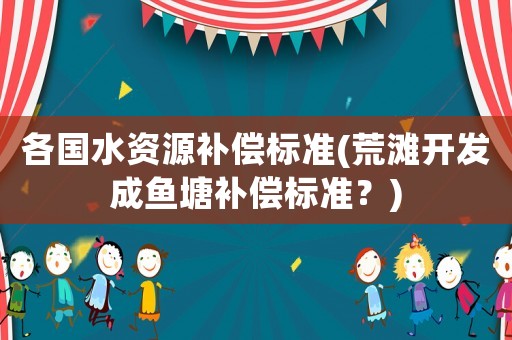 各國水資源補(bǔ)償標(biāo)準(zhǔn)(荒灘開發(fā)成魚塘補(bǔ)償標(biāo)準(zhǔn)？)