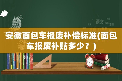 安徽面包車(chē)報(bào)廢補(bǔ)償標(biāo)準(zhǔn)(面包車(chē)報(bào)廢補(bǔ)貼多少？)