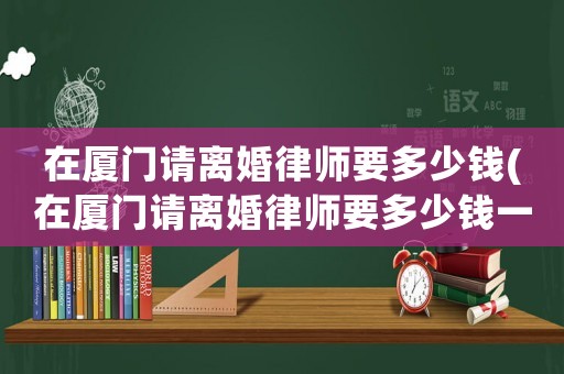 在廈門請(qǐng)離婚律師要多少錢(在廈門請(qǐng)離婚律師要多少錢一個(gè)月)