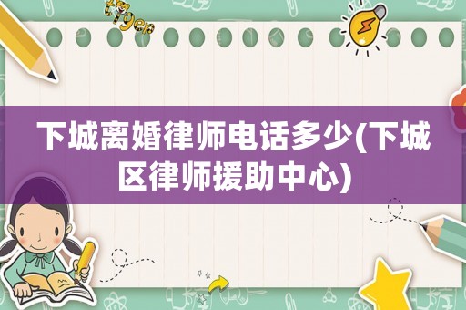下城離婚律師電話多少(下城區(qū)律師援助中心)
