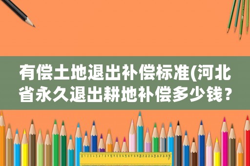 有償土地退出補(bǔ)償標(biāo)準(zhǔn)(河北省永久退出耕地補(bǔ)償多少錢？)