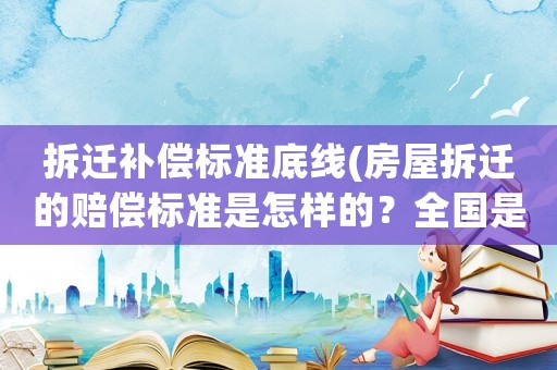 拆遷補(bǔ)償標(biāo)準(zhǔn)底線(房屋拆遷的賠償標(biāo)準(zhǔn)是怎樣的？全國(guó)是統(tǒng)一的嗎？)