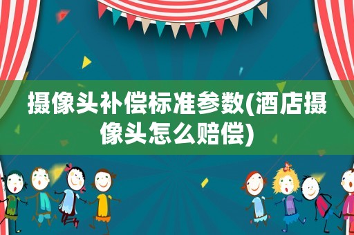 攝像頭補(bǔ)償標(biāo)準(zhǔn)參數(shù)(酒店攝像頭怎么賠償)