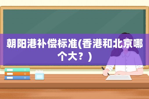 朝陽港補償標準(香港和北京哪個大？)