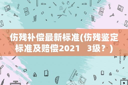 傷殘補(bǔ)償最新標(biāo)準(zhǔn)(傷殘鑒定標(biāo)準(zhǔn)及賠償2021   3級(jí)？)