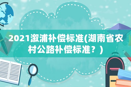 2021溆浦補(bǔ)償標(biāo)準(zhǔn)(湖南省農(nóng)村公路補(bǔ)償標(biāo)準(zhǔn)？)