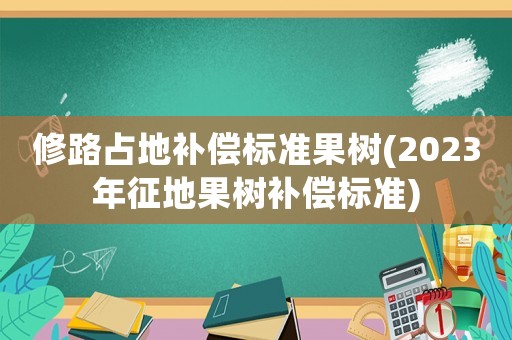 修路占地補(bǔ)償標(biāo)準(zhǔn)果樹(2023年征地果樹補(bǔ)償標(biāo)準(zhǔn))