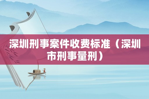 深圳刑事案件收費(fèi)標(biāo)準(zhǔn)（深圳市刑事量刑）