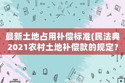 最新土地占用補(bǔ)償標(biāo)準(zhǔn)(民法典2021農(nóng)村土地補(bǔ)償款的規(guī)定？)
