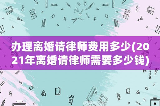 辦理離婚請(qǐng)律師費(fèi)用多少(2021年離婚請(qǐng)律師需要多少錢)