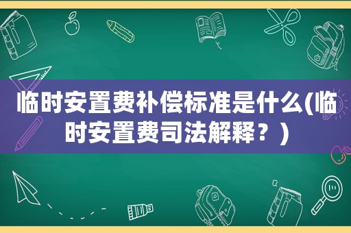 臨時(shí)安置費(fèi)補(bǔ)償標(biāo)準(zhǔn)是什么(臨時(shí)安置費(fèi)司法解釋？)