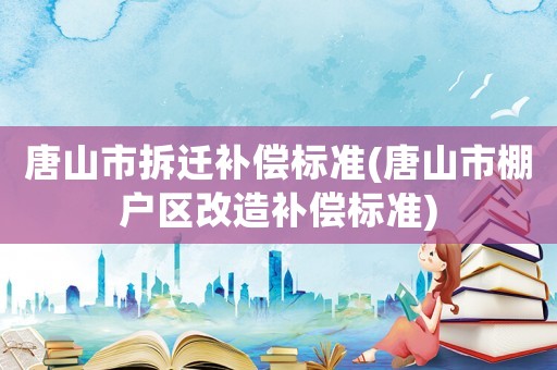 唐山市拆遷補(bǔ)償標(biāo)準(zhǔn)(唐山市棚戶區(qū)改造補(bǔ)償標(biāo)準(zhǔn))