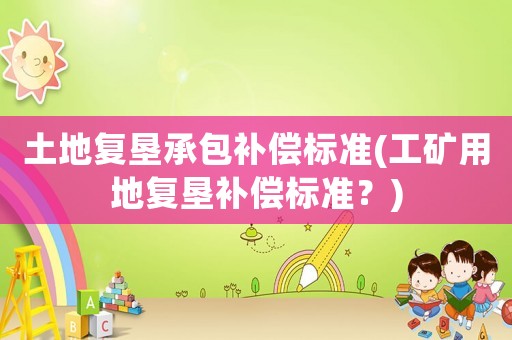 土地復(fù)墾承包補償標準(工礦用地復(fù)墾補償標準？)