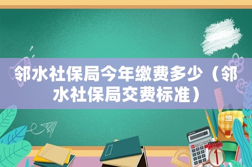 鄰水社保局今年繳費(fèi)多少（鄰水社保局交費(fèi)標(biāo)準(zhǔn)）