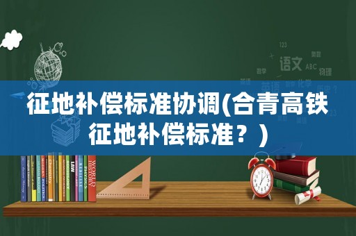 征地補償標(biāo)準(zhǔn)協(xié)調(diào)(合青高鐵征地補償標(biāo)準(zhǔn)？)