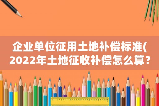 企業(yè)單位征用土地補(bǔ)償標(biāo)準(zhǔn)(2022年土地征收補(bǔ)償怎么算？各項(xiàng)補(bǔ)償標(biāo)準(zhǔn)是什么？)