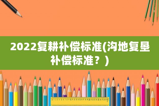 2022復(fù)耕補償標(biāo)準(zhǔn)(溝地復(fù)墾補償標(biāo)準(zhǔn)？)