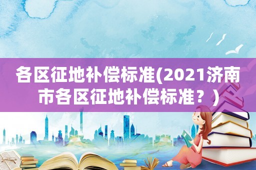 各區(qū)征地補(bǔ)償標(biāo)準(zhǔn)(2021濟(jì)南市各區(qū)征地補(bǔ)償標(biāo)準(zhǔn)？)