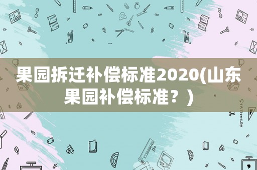果園拆遷補(bǔ)償標(biāo)準(zhǔn)2020(山東果園補(bǔ)償標(biāo)準(zhǔn)？)
