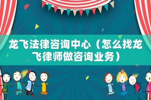 龍飛法律咨詢中心（怎么找龍飛律師做咨詢業(yè)務(wù)）