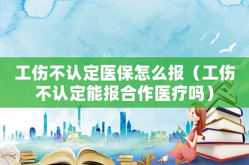 工傷不認(rèn)定醫(yī)保怎么報(bào)（工傷不認(rèn)定能報(bào)合作醫(yī)療嗎）