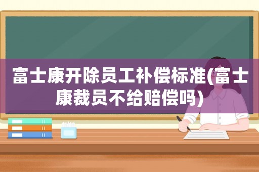 富士康開除員工補(bǔ)償標(biāo)準(zhǔn)(富士康裁員不給賠償嗎)
