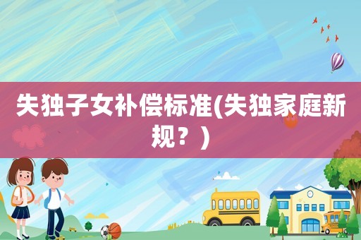 失獨(dú)子女補(bǔ)償標(biāo)準(zhǔn)(失獨(dú)家庭新規(guī)？)