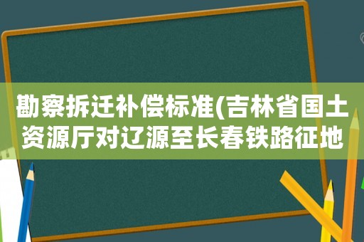 勘察拆遷補(bǔ)償標(biāo)準(zhǔn)(吉林省國(guó)土資源廳對(duì)遼源至長(zhǎng)春鐵路征地補(bǔ)償標(biāo)準(zhǔn)是多？)