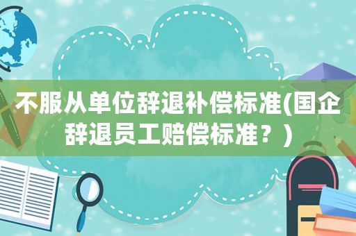 不服從單位辭退補(bǔ)償標(biāo)準(zhǔn)(國(guó)企辭退員工賠償標(biāo)準(zhǔn)？)