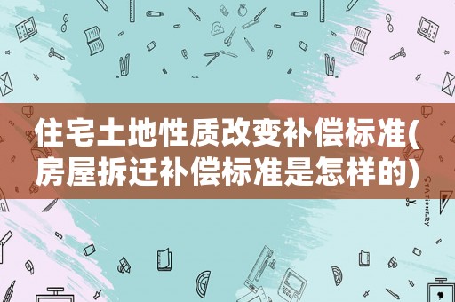 住宅土地性質(zhì)改變補(bǔ)償標(biāo)準(zhǔn)(房屋拆遷補(bǔ)償標(biāo)準(zhǔn)是怎樣的)