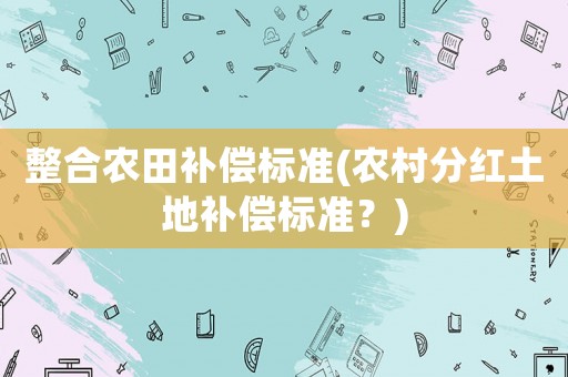 整合農(nóng)田補(bǔ)償標(biāo)準(zhǔn)(農(nóng)村分紅土地補(bǔ)償標(biāo)準(zhǔn)？)