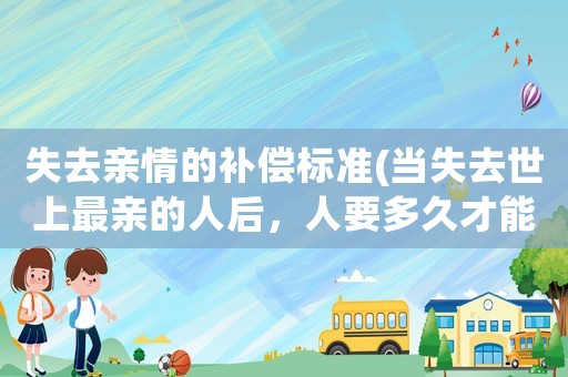 失去親情的補(bǔ)償標(biāo)準(zhǔn)(當(dāng)失去世上最親的人后，人要多久才能走出困境。又需要怎樣走出困境？)