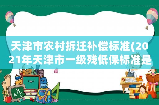 天津市農(nóng)村拆遷補(bǔ)償標(biāo)準(zhǔn)(2021年天津市一級(jí)殘低保標(biāo)準(zhǔn)是多少)