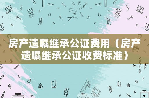 房產(chǎn)遺囑繼承公證費(fèi)用（房產(chǎn)遺囑繼承公證收費(fèi)標(biāo)準(zhǔn)）