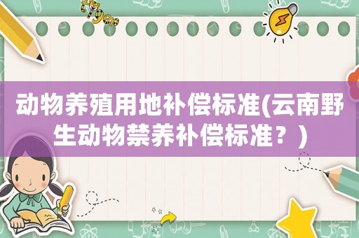 動物養(yǎng)殖用地補(bǔ)償標(biāo)準(zhǔn)(云南野生動物禁養(yǎng)補(bǔ)償標(biāo)準(zhǔn)？)