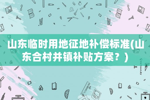 山東臨時用地征地補償標(biāo)準(zhǔn)(山東合村并鎮(zhèn)補貼方案？)