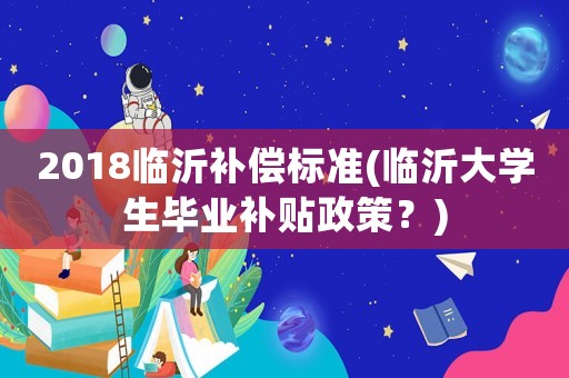 2018臨沂補(bǔ)償標(biāo)準(zhǔn)(臨沂大學(xué)生畢業(yè)補(bǔ)貼政策？)