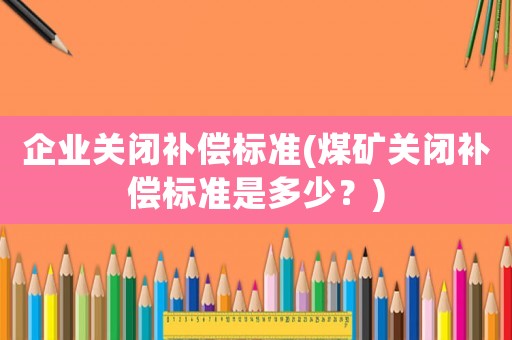 企業(yè)關(guān)閉補償標(biāo)準(zhǔn)(煤礦關(guān)閉補償標(biāo)準(zhǔn)是多少？)