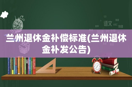 蘭州退休金補(bǔ)償標(biāo)準(zhǔn)(蘭州退休金補(bǔ)發(fā)公告)