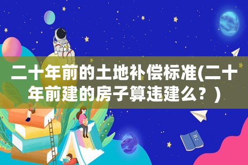 二十年前的土地補(bǔ)償標(biāo)準(zhǔn)(二十年前建的房子算違建么？)