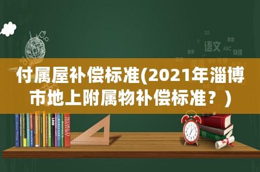付屬屋補償標準(2021年淄博市地上附屬物補償標準？)