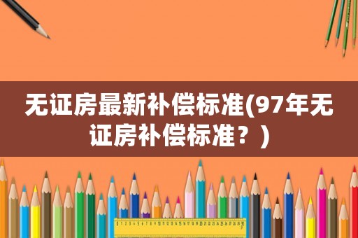無證房最新補(bǔ)償標(biāo)準(zhǔn)(97年無證房補(bǔ)償標(biāo)準(zhǔn)？)