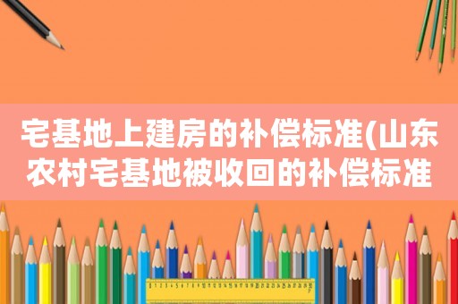 宅基地上建房的補償標準(山東農村宅基地被收回的補償標準？)