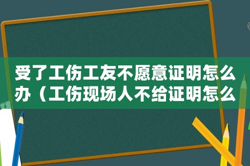 受了工傷工友不愿意證明怎么辦（工傷現(xiàn)場人不給證明怎么辦）
